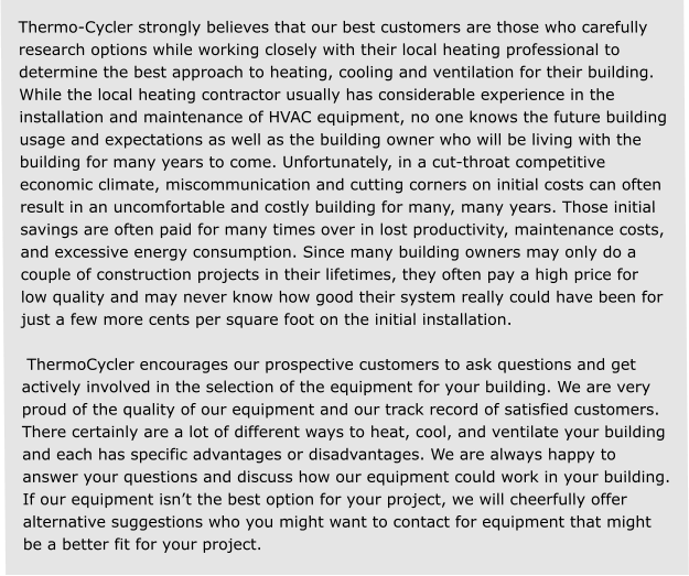 Thermo-Cycler strongly believes that our best customers are those who carefully research options while working closely with their local heating professional to determine the best approach to heating, cooling and ventilation for their building. While the local heating contractor usually has considerable experience in the installation and maintenance of HVAC equipment, no one knows the future building usage and expectations as well as the building owner who will be living with the building for many years to come. Unfortunately, in a cut-throat competitive economic climate, miscommunication and cutting corners on initial costs can often result in an uncomfortable and costly building for many, many years. Those initial savings are often paid for many times over in lost productivity, maintenance costs, and excessive energy consumption. Since many building owners may only do a couple of construction projects in their lifetimes, they often pay a high price for low quality and may never know how good their system really could have been for just a few more cents per square foot on the initial installation.   ThermoCycler encourages our prospective customers to ask questions and get actively involved in the selection of the equipment for your building. We are very proud of the quality of our equipment and our track record of satisfied customers. There certainly are a lot of different ways to heat, cool, and ventilate your building and each has specific advantages or disadvantages. We are always happy to answer your questions and discuss how our equipment could work in your building. If our equipment isn’t the best option for your project, we will cheerfully offer alternative suggestions who you might want to contact for equipment that might be a better fit for your project.