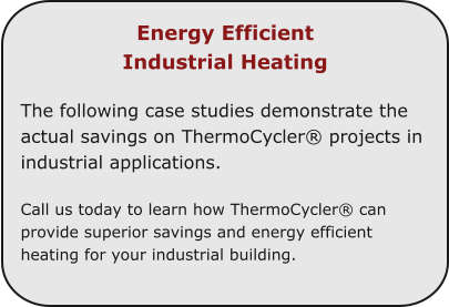Energy Efficient  Industrial Heating  The following case studies demonstrate the actual savings on ThermoCycler® projects in industrial applications.  Call us today to learn how ThermoCycler® can provide superior savings and energy efficient heating for your industrial building.